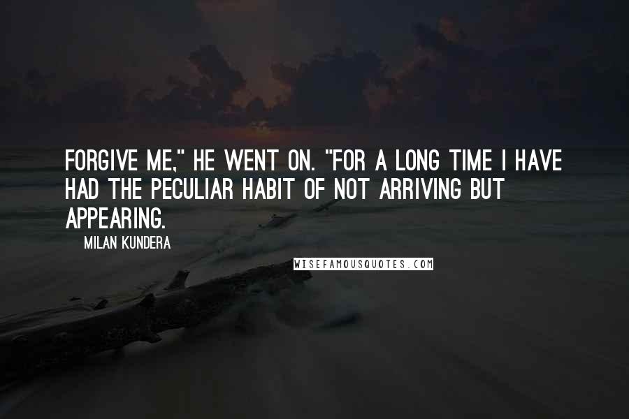 Milan Kundera Quotes: Forgive me," he went on. "For a long time I have had the peculiar habit of not arriving but appearing.