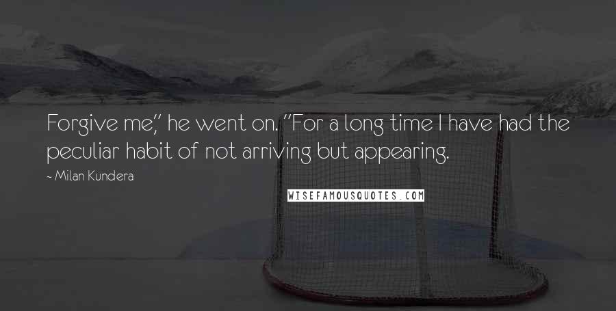 Milan Kundera Quotes: Forgive me," he went on. "For a long time I have had the peculiar habit of not arriving but appearing.