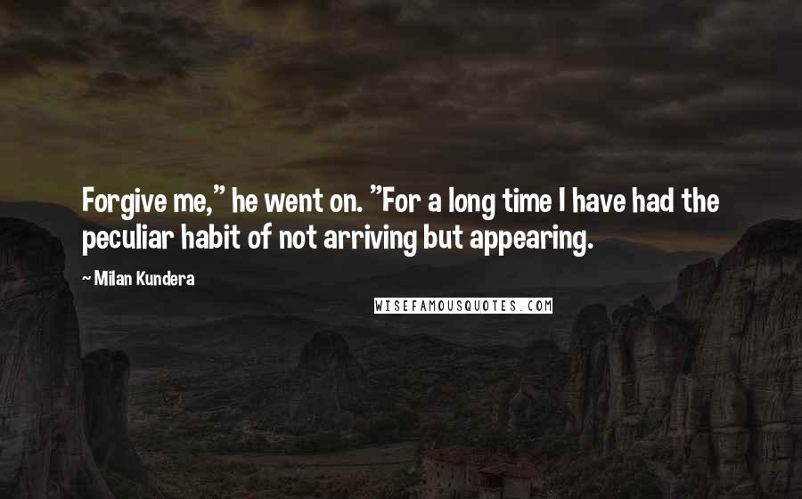Milan Kundera Quotes: Forgive me," he went on. "For a long time I have had the peculiar habit of not arriving but appearing.