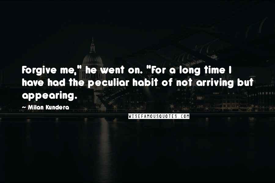 Milan Kundera Quotes: Forgive me," he went on. "For a long time I have had the peculiar habit of not arriving but appearing.