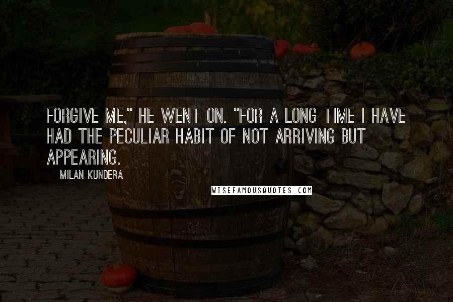 Milan Kundera Quotes: Forgive me," he went on. "For a long time I have had the peculiar habit of not arriving but appearing.