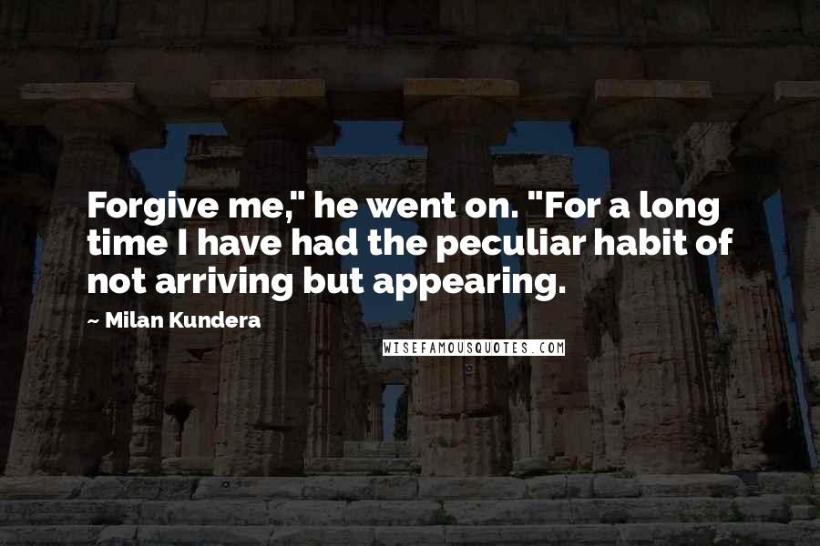 Milan Kundera Quotes: Forgive me," he went on. "For a long time I have had the peculiar habit of not arriving but appearing.