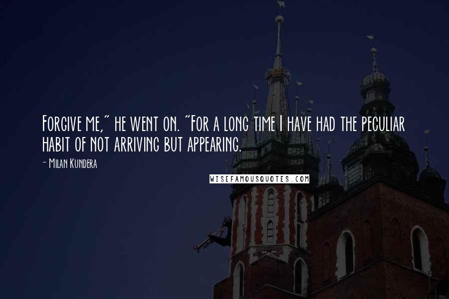 Milan Kundera Quotes: Forgive me," he went on. "For a long time I have had the peculiar habit of not arriving but appearing.