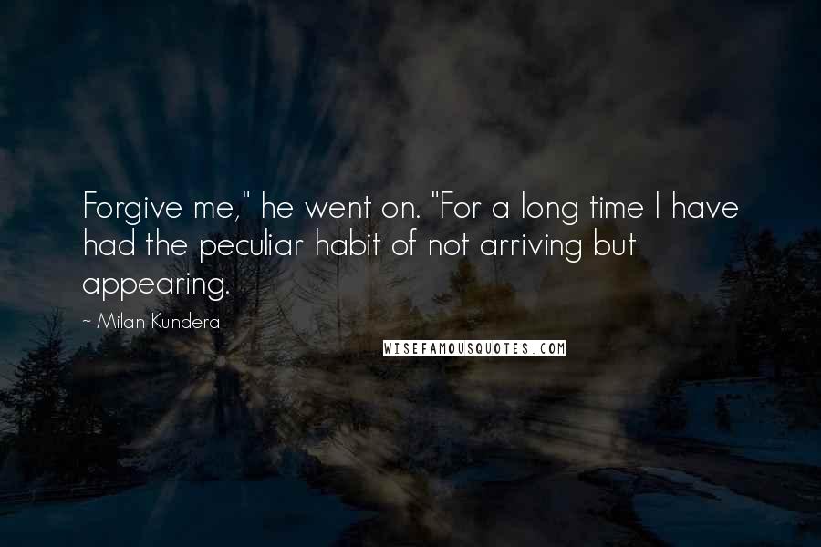 Milan Kundera Quotes: Forgive me," he went on. "For a long time I have had the peculiar habit of not arriving but appearing.