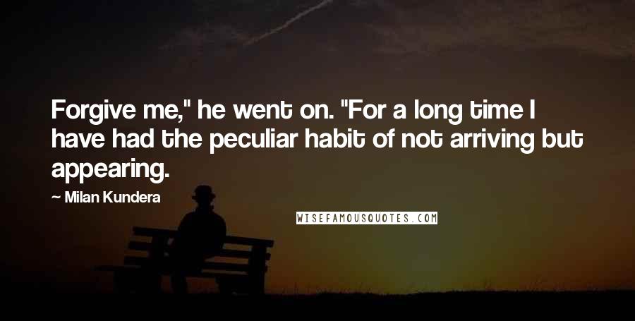 Milan Kundera Quotes: Forgive me," he went on. "For a long time I have had the peculiar habit of not arriving but appearing.