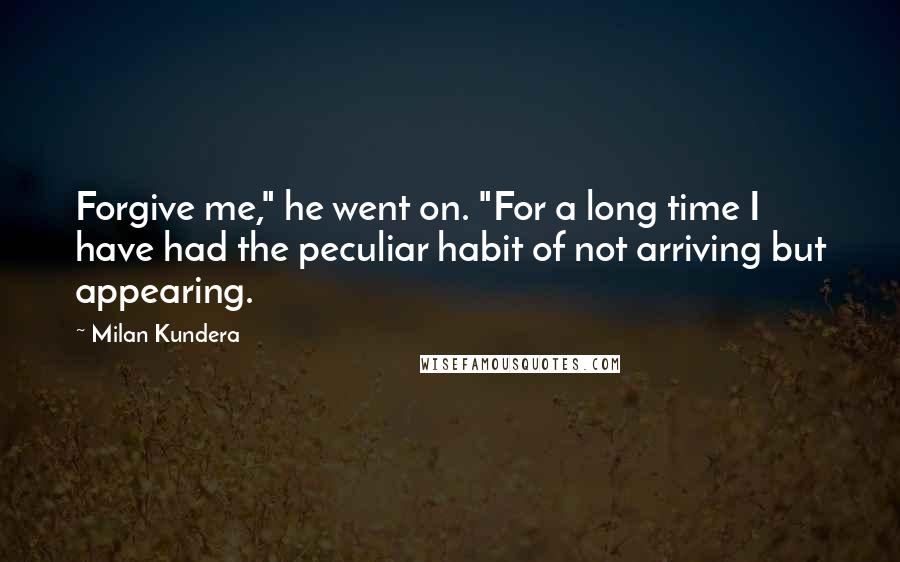 Milan Kundera Quotes: Forgive me," he went on. "For a long time I have had the peculiar habit of not arriving but appearing.