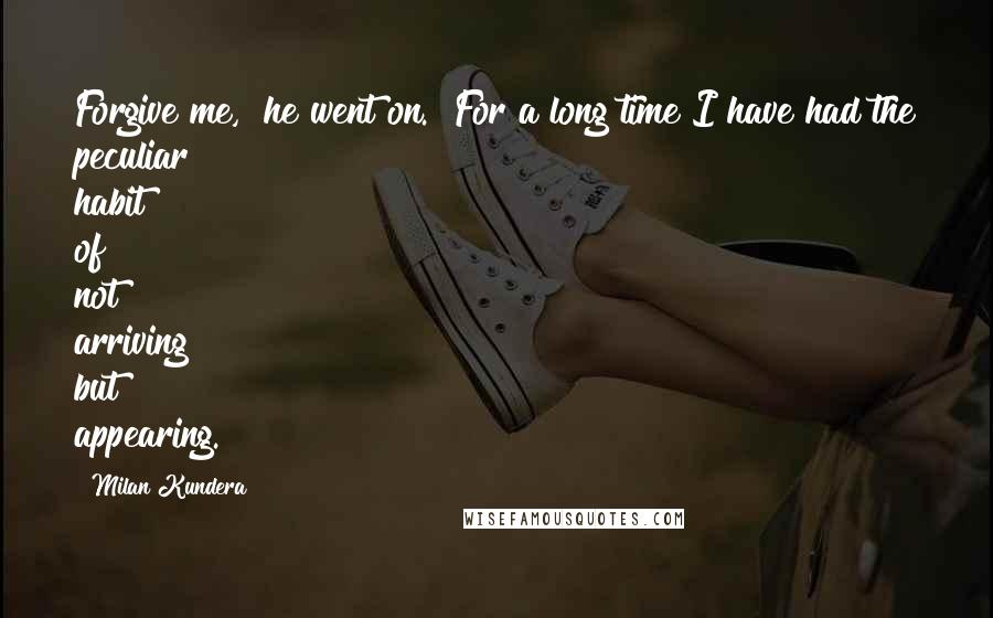 Milan Kundera Quotes: Forgive me," he went on. "For a long time I have had the peculiar habit of not arriving but appearing.