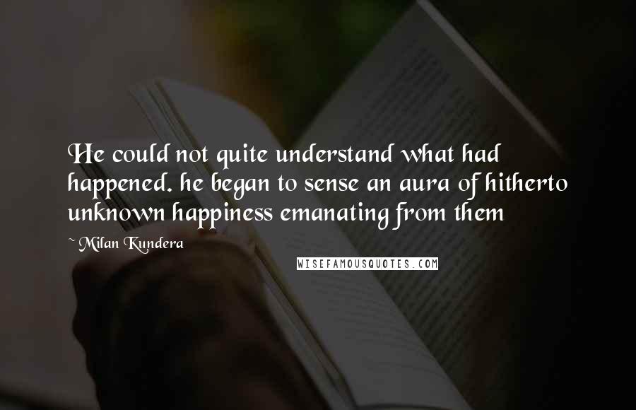 Milan Kundera Quotes: He could not quite understand what had happened. he began to sense an aura of hitherto unknown happiness emanating from them