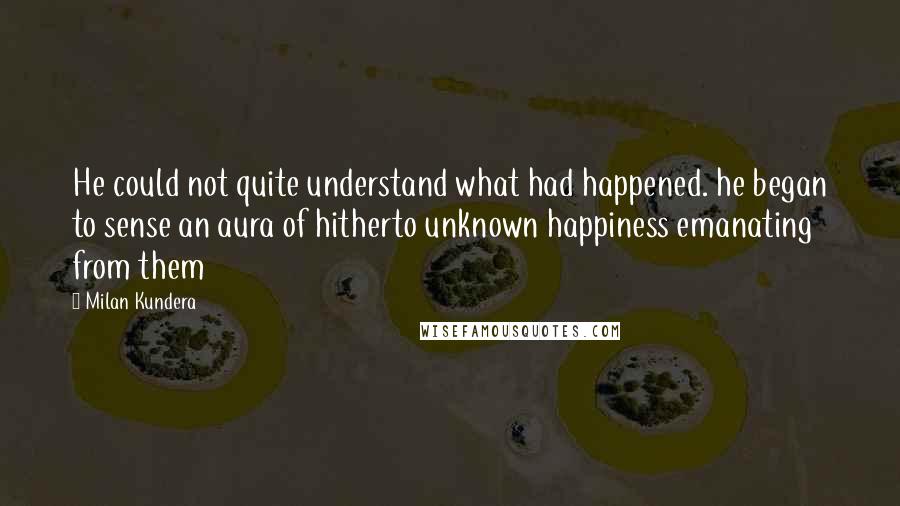 Milan Kundera Quotes: He could not quite understand what had happened. he began to sense an aura of hitherto unknown happiness emanating from them