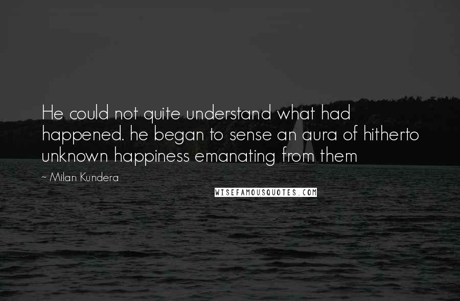 Milan Kundera Quotes: He could not quite understand what had happened. he began to sense an aura of hitherto unknown happiness emanating from them