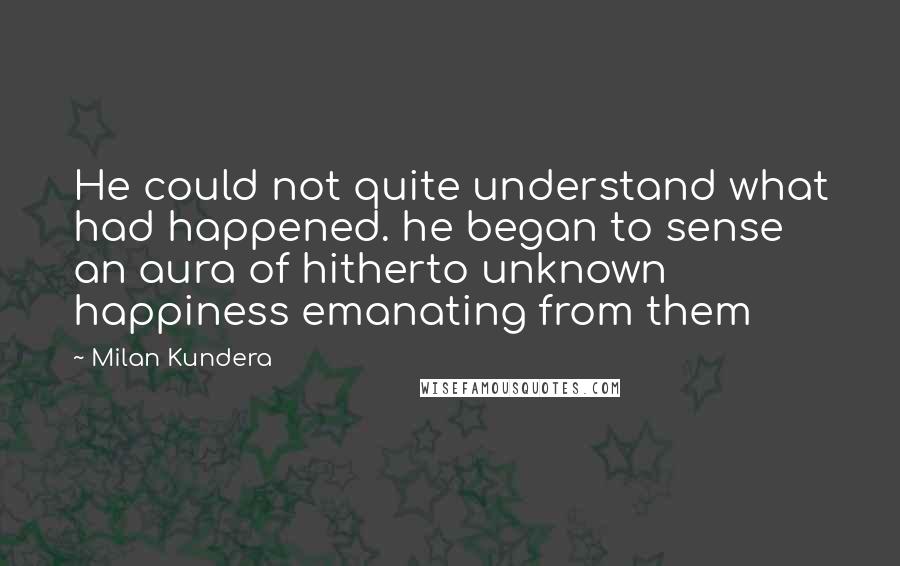 Milan Kundera Quotes: He could not quite understand what had happened. he began to sense an aura of hitherto unknown happiness emanating from them