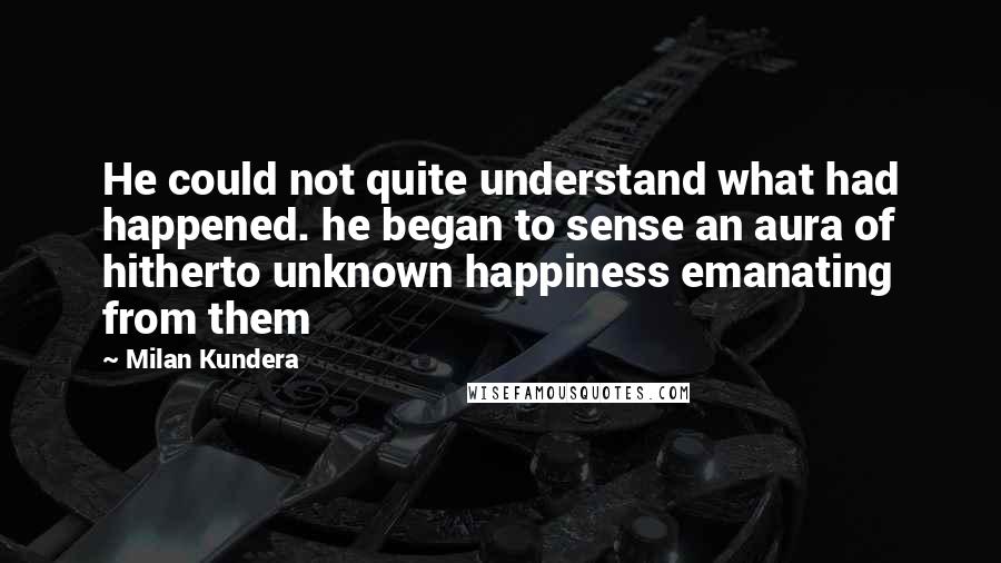 Milan Kundera Quotes: He could not quite understand what had happened. he began to sense an aura of hitherto unknown happiness emanating from them