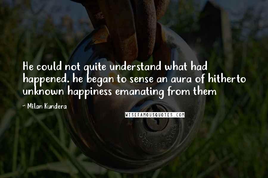 Milan Kundera Quotes: He could not quite understand what had happened. he began to sense an aura of hitherto unknown happiness emanating from them