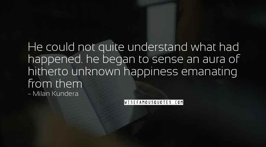 Milan Kundera Quotes: He could not quite understand what had happened. he began to sense an aura of hitherto unknown happiness emanating from them