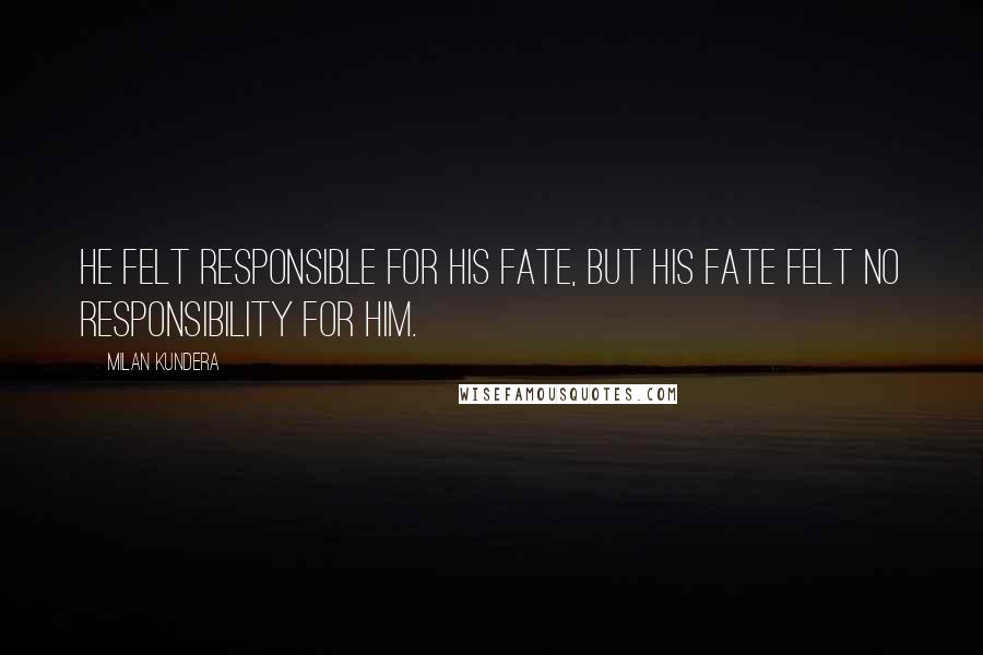 Milan Kundera Quotes: He felt responsible for his fate, but his fate felt no responsibility for him.