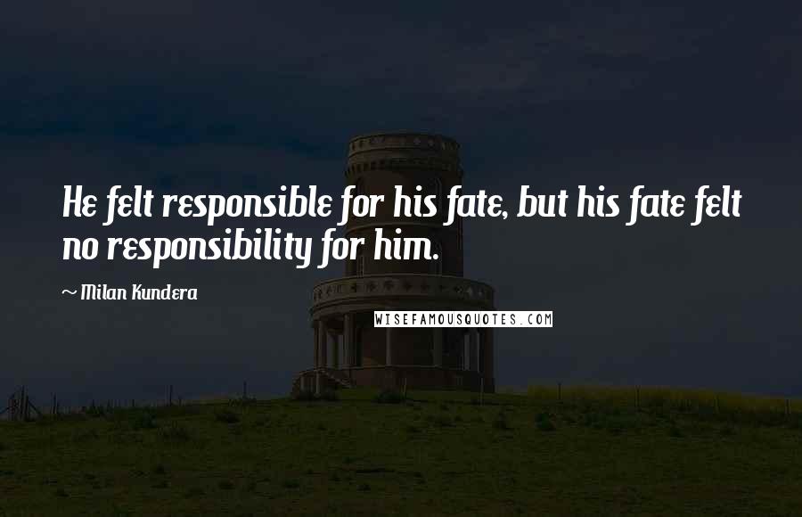 Milan Kundera Quotes: He felt responsible for his fate, but his fate felt no responsibility for him.