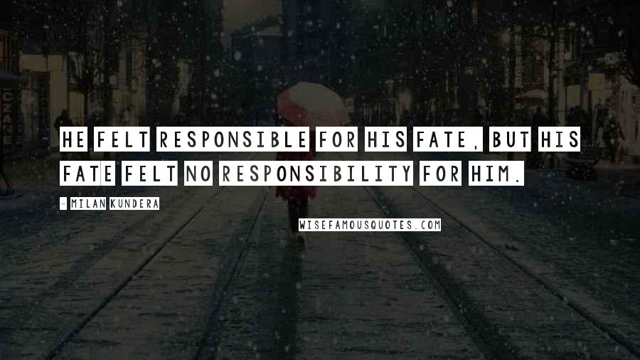 Milan Kundera Quotes: He felt responsible for his fate, but his fate felt no responsibility for him.