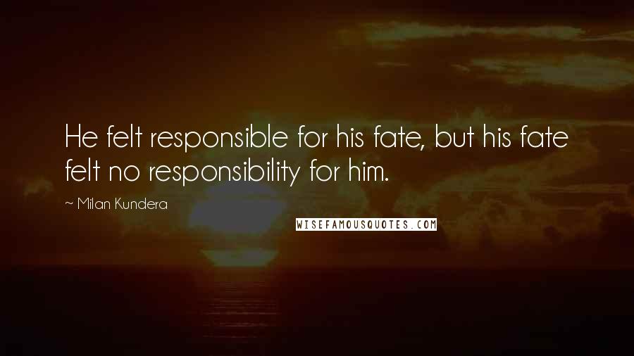 Milan Kundera Quotes: He felt responsible for his fate, but his fate felt no responsibility for him.