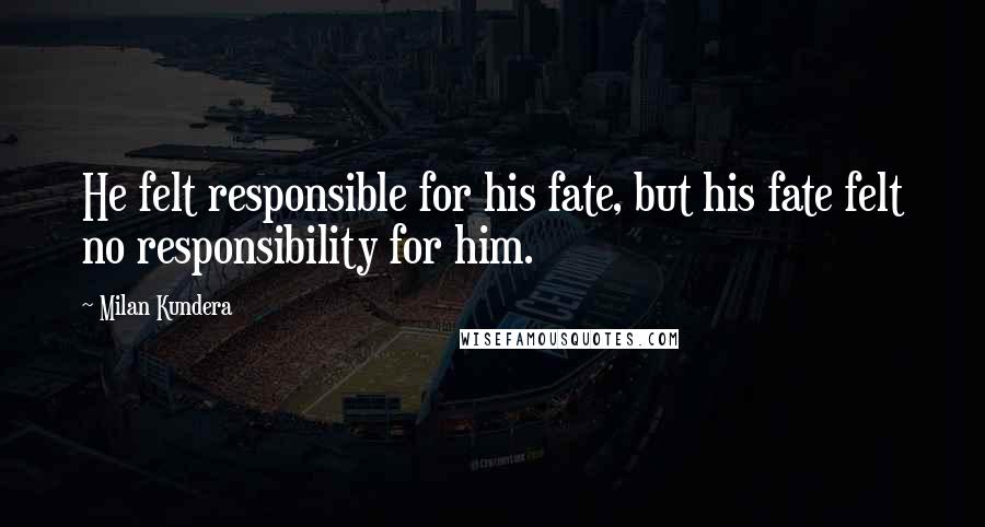 Milan Kundera Quotes: He felt responsible for his fate, but his fate felt no responsibility for him.