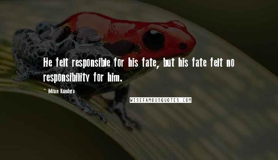 Milan Kundera Quotes: He felt responsible for his fate, but his fate felt no responsibility for him.