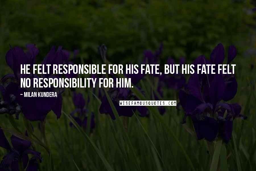 Milan Kundera Quotes: He felt responsible for his fate, but his fate felt no responsibility for him.