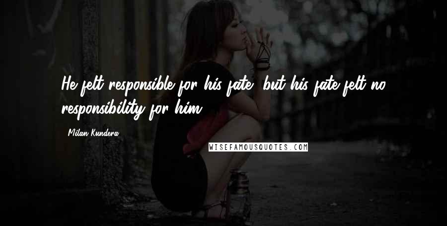 Milan Kundera Quotes: He felt responsible for his fate, but his fate felt no responsibility for him.