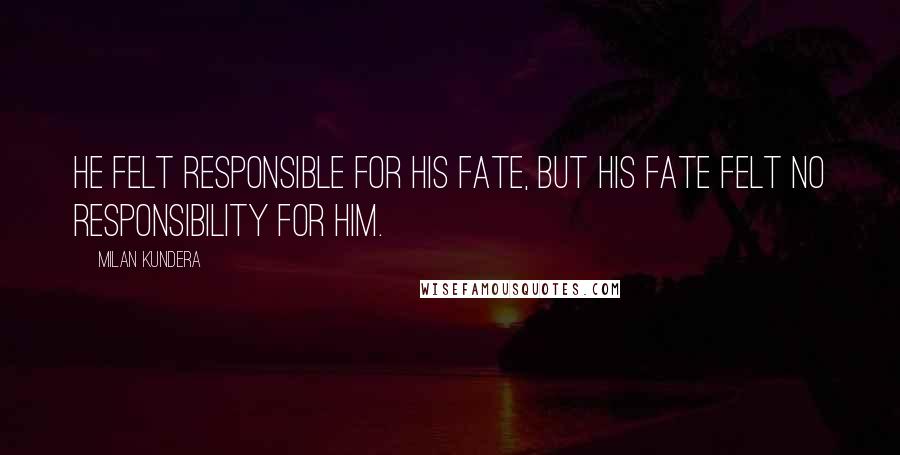 Milan Kundera Quotes: He felt responsible for his fate, but his fate felt no responsibility for him.