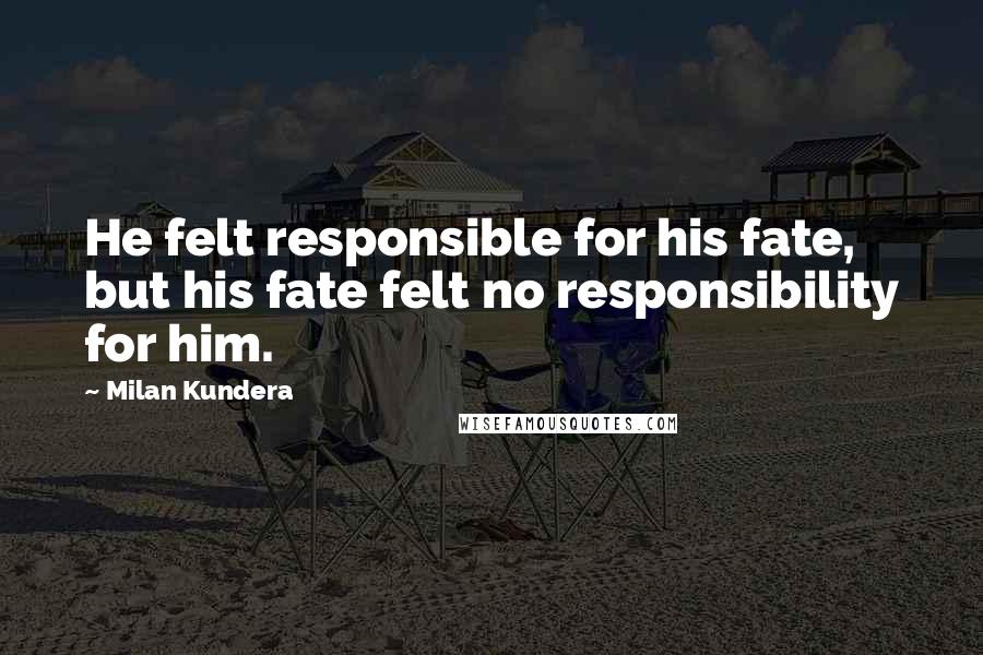 Milan Kundera Quotes: He felt responsible for his fate, but his fate felt no responsibility for him.