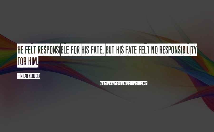 Milan Kundera Quotes: He felt responsible for his fate, but his fate felt no responsibility for him.