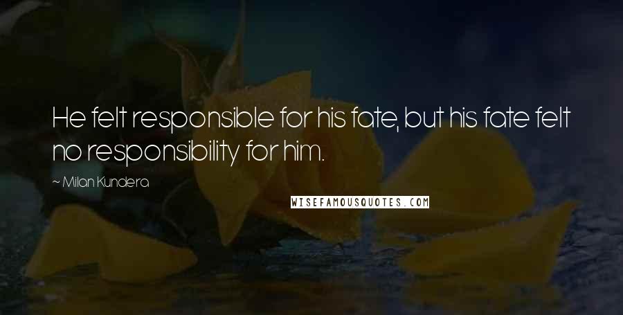 Milan Kundera Quotes: He felt responsible for his fate, but his fate felt no responsibility for him.