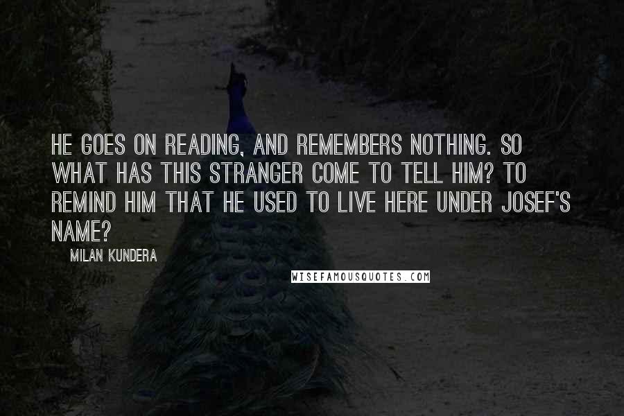 Milan Kundera Quotes: He goes on reading, and remembers nothing. So what has this stranger come to tell him? To remind him that he used to live here under Josef's name?