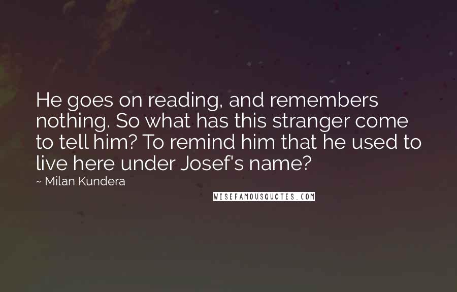 Milan Kundera Quotes: He goes on reading, and remembers nothing. So what has this stranger come to tell him? To remind him that he used to live here under Josef's name?
