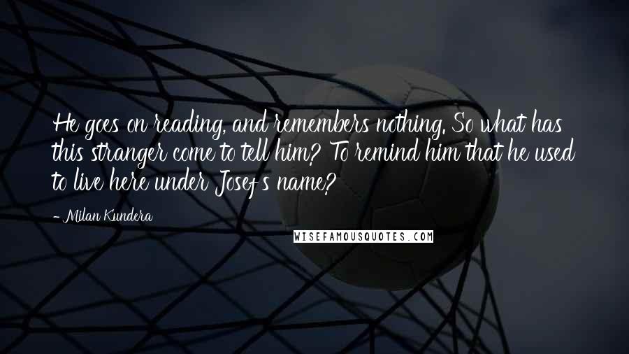 Milan Kundera Quotes: He goes on reading, and remembers nothing. So what has this stranger come to tell him? To remind him that he used to live here under Josef's name?