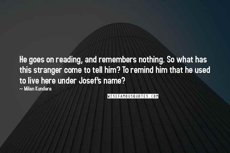 Milan Kundera Quotes: He goes on reading, and remembers nothing. So what has this stranger come to tell him? To remind him that he used to live here under Josef's name?