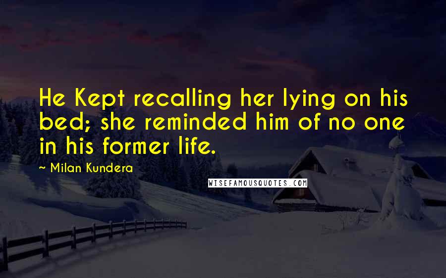 Milan Kundera Quotes: He Kept recalling her lying on his bed; she reminded him of no one in his former life.