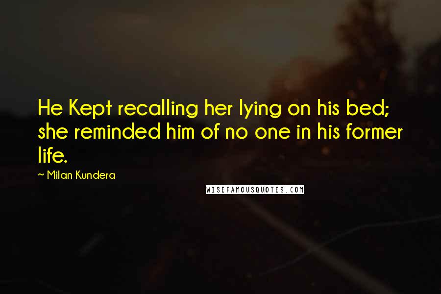 Milan Kundera Quotes: He Kept recalling her lying on his bed; she reminded him of no one in his former life.
