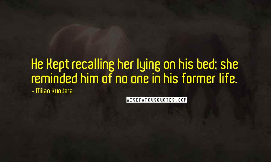 Milan Kundera Quotes: He Kept recalling her lying on his bed; she reminded him of no one in his former life.
