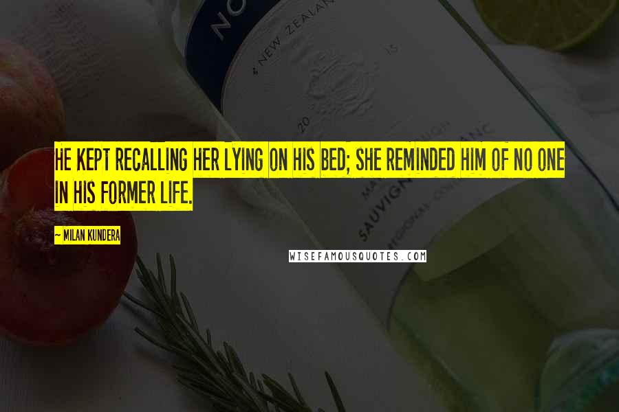 Milan Kundera Quotes: He Kept recalling her lying on his bed; she reminded him of no one in his former life.