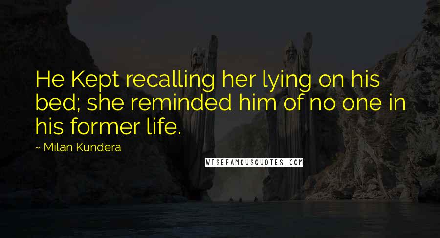Milan Kundera Quotes: He Kept recalling her lying on his bed; she reminded him of no one in his former life.
