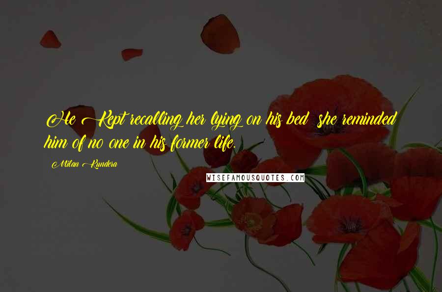 Milan Kundera Quotes: He Kept recalling her lying on his bed; she reminded him of no one in his former life.