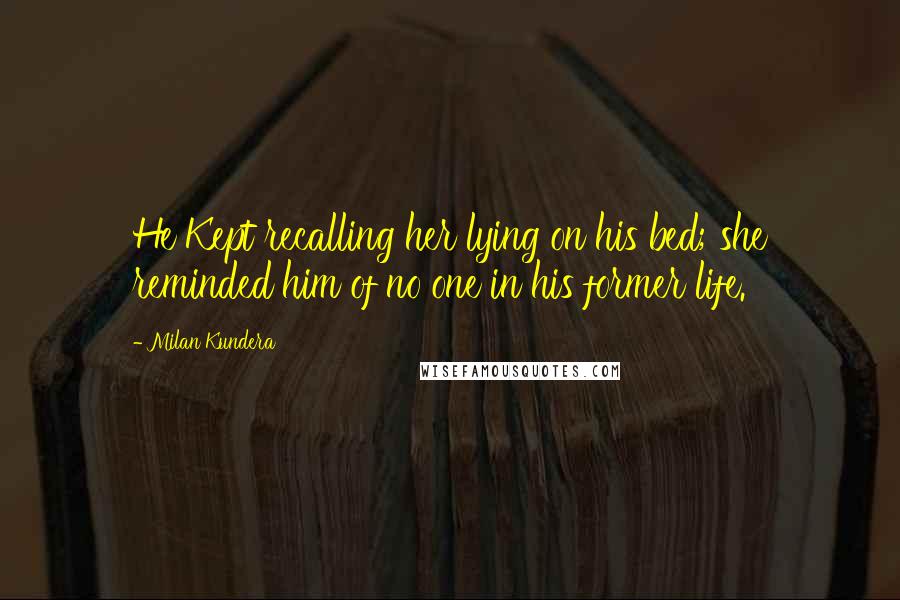 Milan Kundera Quotes: He Kept recalling her lying on his bed; she reminded him of no one in his former life.