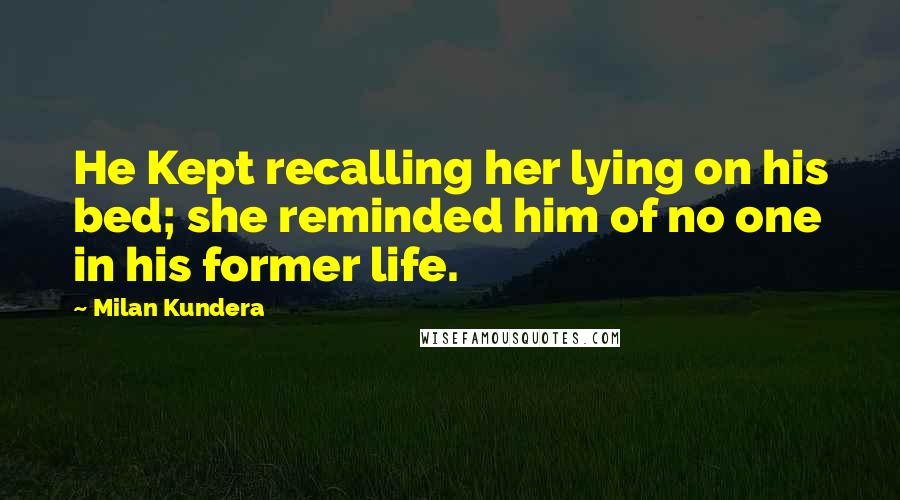 Milan Kundera Quotes: He Kept recalling her lying on his bed; she reminded him of no one in his former life.