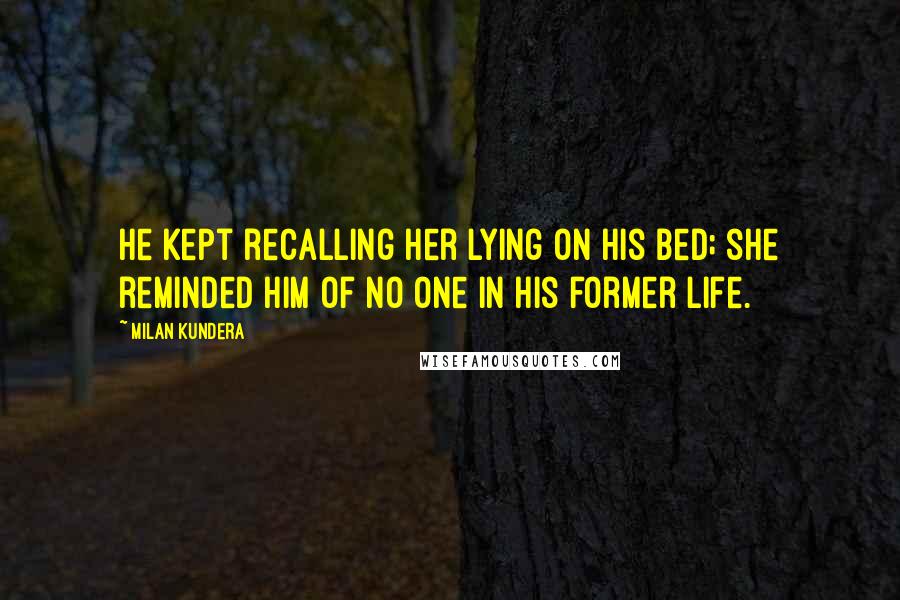 Milan Kundera Quotes: He Kept recalling her lying on his bed; she reminded him of no one in his former life.