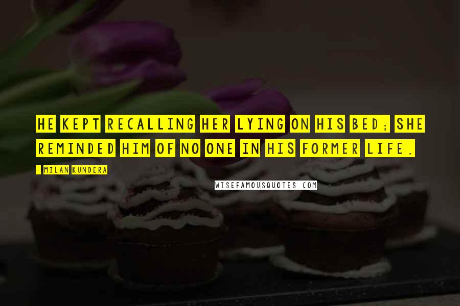 Milan Kundera Quotes: He Kept recalling her lying on his bed; she reminded him of no one in his former life.