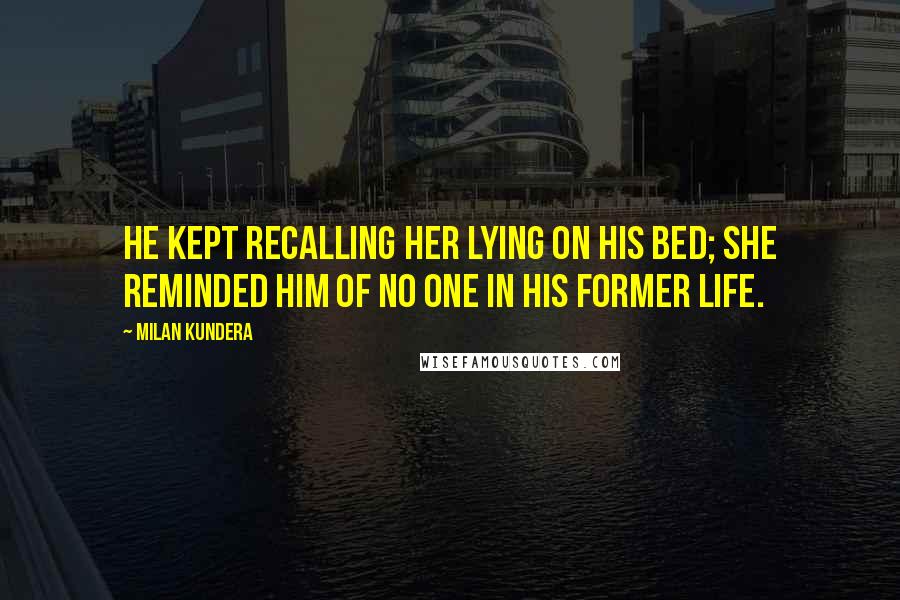 Milan Kundera Quotes: He Kept recalling her lying on his bed; she reminded him of no one in his former life.