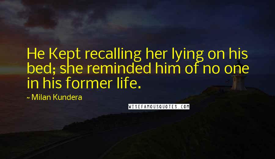 Milan Kundera Quotes: He Kept recalling her lying on his bed; she reminded him of no one in his former life.