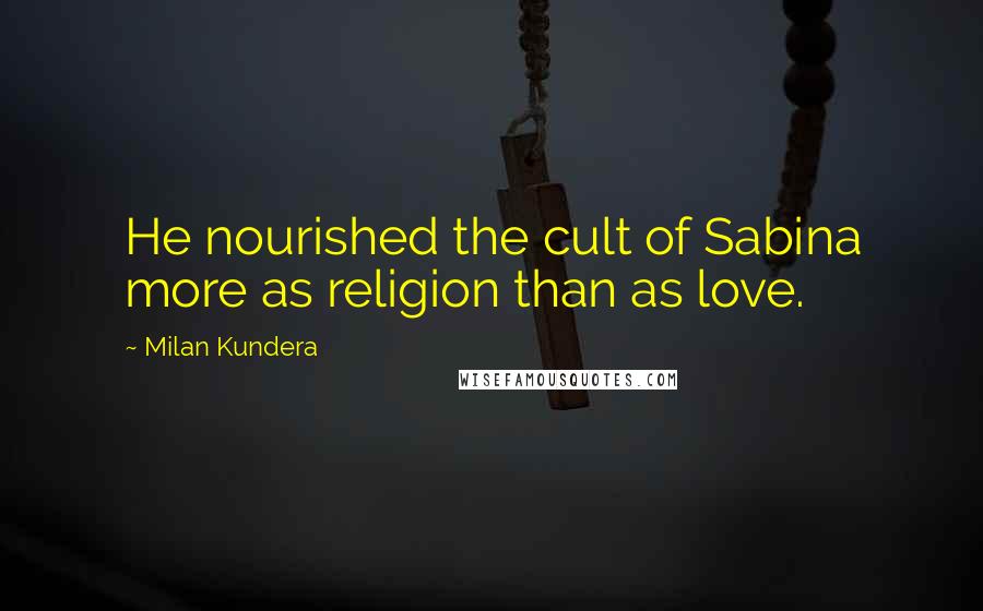 Milan Kundera Quotes: He nourished the cult of Sabina more as religion than as love.