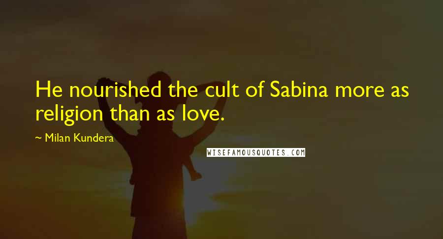 Milan Kundera Quotes: He nourished the cult of Sabina more as religion than as love.