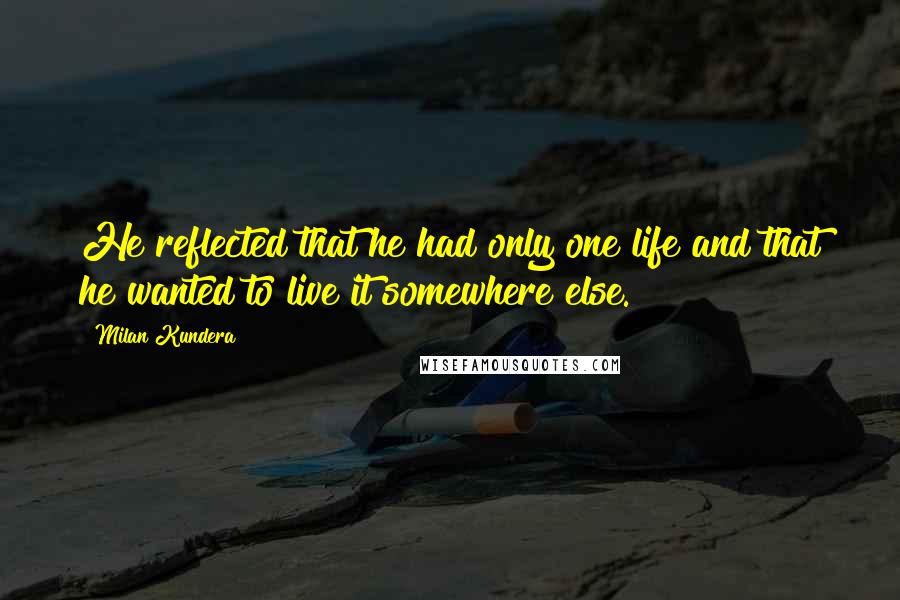 Milan Kundera Quotes: He reflected that he had only one life and that he wanted to live it somewhere else.