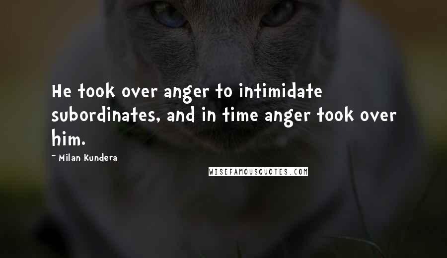 Milan Kundera Quotes: He took over anger to intimidate subordinates, and in time anger took over him.